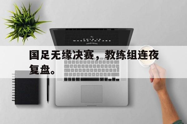 电子竞技全站-国足无缘决赛，教练组连夜复盘。