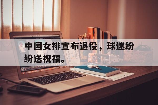 IM电竞app网址-中国女排宣布退役，球迷纷纷送祝福。