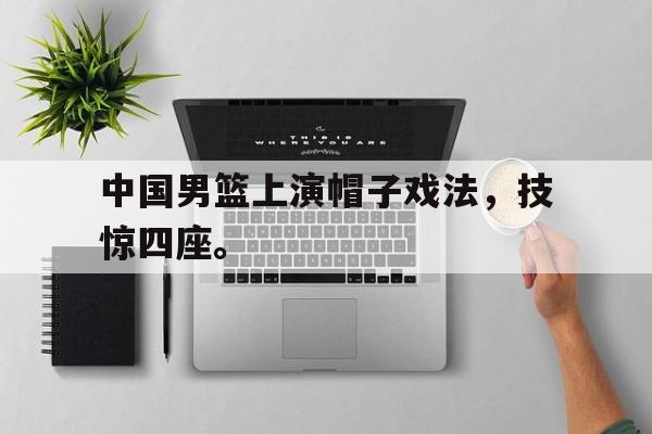 电子竞技app下载网址-中国男篮上演帽子戏法，技惊四座。