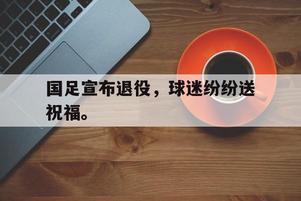 电子竞技app下载网址-国足宣布退役，球迷纷纷送祝福。