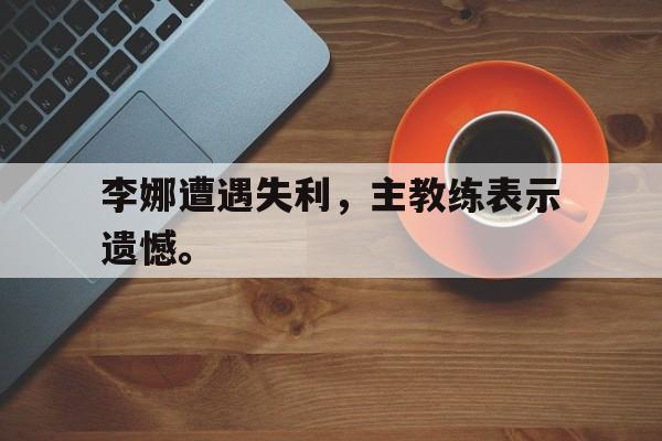 电子竞技app下载网址-李娜遭遇失利，主教练表示遗憾。