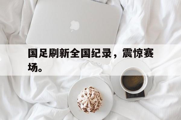 IM电竞app网址-国足刷新全国纪录，震惊赛场。