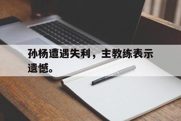IM电竞app网址-孙杨遭遇失利，主教练表示遗憾。