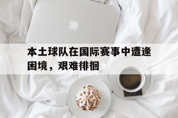 本土球队在国际赛事中遭逢困境，艰难徘徊